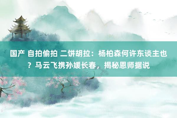 国产 自拍偷拍 二饼胡拉：杨柏森何许东谈主也？马云飞携孙媛长春，揭秘恩师据说