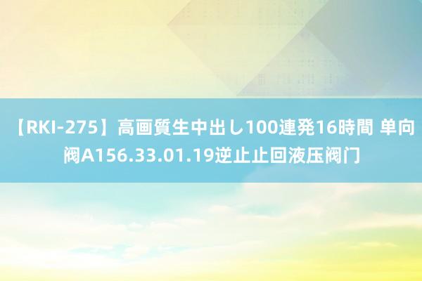 【RKI-275】高画質生中出し100連発16時間 单向阀A156.33.01.19逆止止回液压阀门