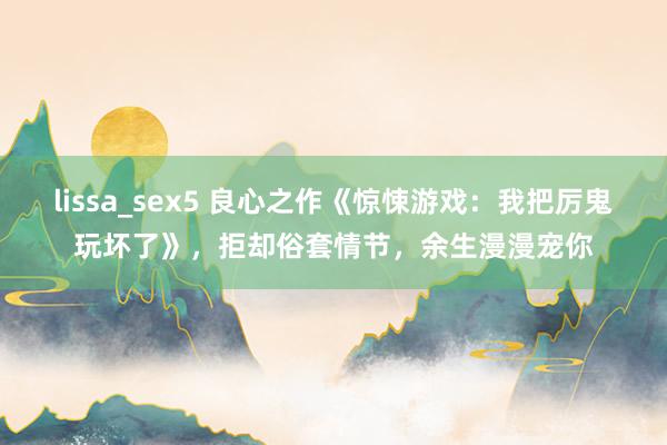 lissa_sex5 良心之作《惊悚游戏：我把厉鬼玩坏了》，拒却俗套情节，余生漫漫宠你