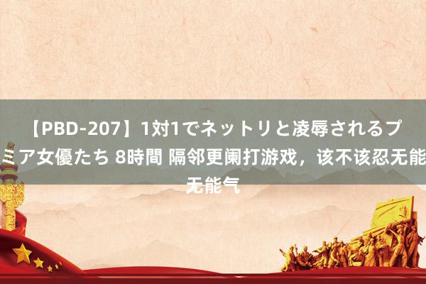 【PBD-207】1対1でネットリと凌辱されるプレミア女優たち 8時間 隔邻更阑打游戏，该不该忍无能气