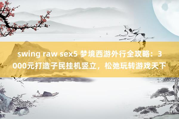 swing raw sex5 梦境西游外行全攻略：3000元打造子民挂机竖立，松弛玩转游戏天下