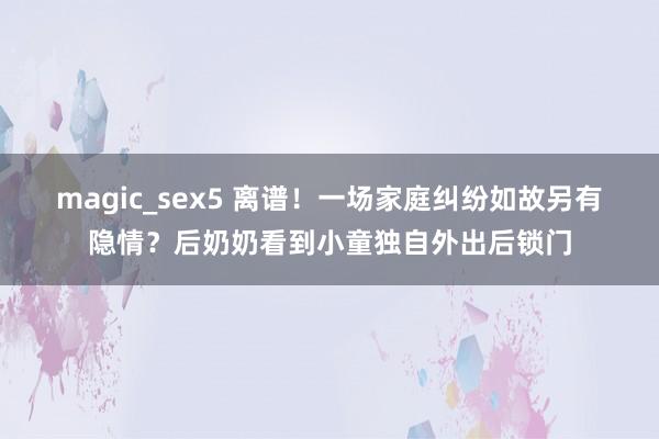 magic_sex5 离谱！一场家庭纠纷如故另有隐情？后奶奶看到小童独自外出后锁门