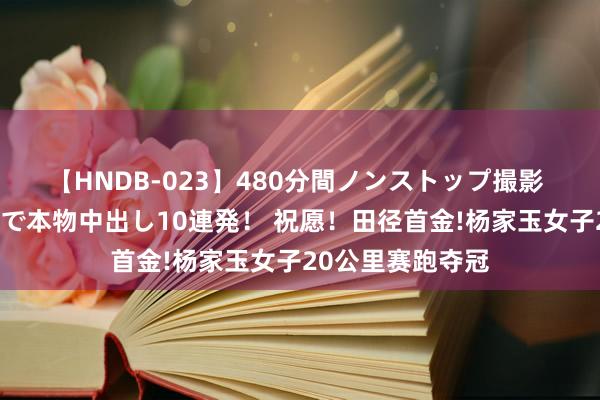 【HNDB-023】480分間ノンストップ撮影 ノーカット編集で本物中出し10連発！ 祝愿！田径首金!杨家玉女子20公里赛跑夺冠