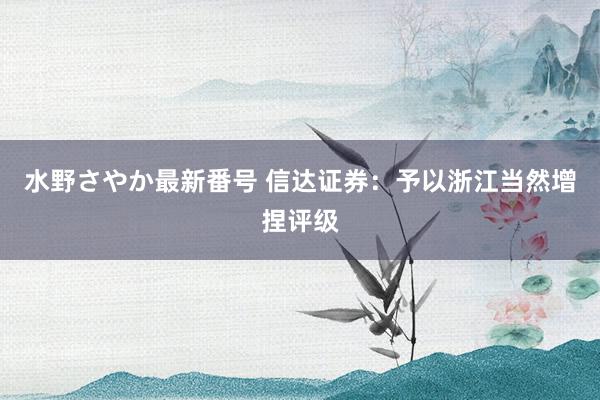 水野さやか最新番号 信达证券：予以浙江当然增捏评级