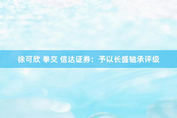 徐可欣 拳交 信达证券：予以长盛轴承评级