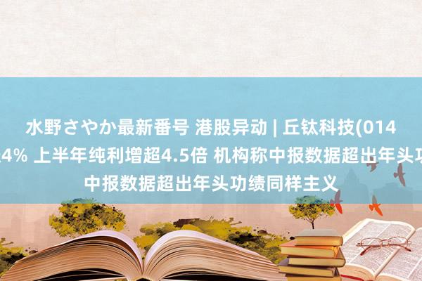 水野さやか最新番号 港股异动 | 丘钛科技(01478)盘中再涨4% 上半年纯利增超4.5倍 机构称中报数据超出年头功绩同样主义