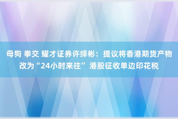 母狗 拳交 耀才证券许绎彬：提议将香港期货产物改为“24小时来往” 港股征收单边印花税