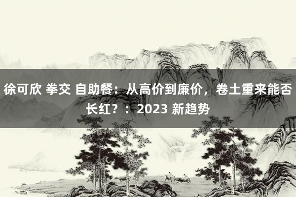 徐可欣 拳交 自助餐：从高价到廉价，卷土重来能否长红？：2023 新趋势