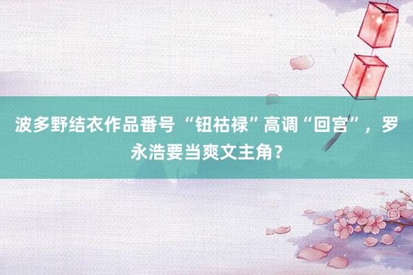 波多野结衣作品番号 “钮祜禄”高调“回宫”，罗永浩要当爽文主角？