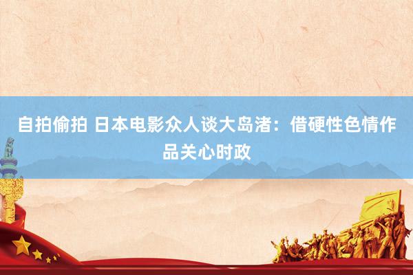 自拍偷拍 日本电影众人谈大岛渚：借硬性色情作品关心时政