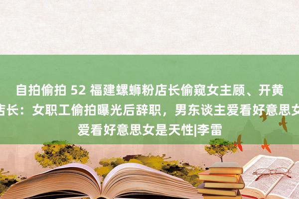 自拍偷拍 52 福建螺蛳粉店长偷窥女主顾、开黄腔被网暴，店长：女职工偷拍曝光后辞职，男东谈主爱看好意思女是天性|李雷