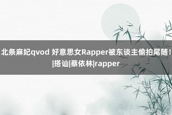 北条麻妃qvod 好意思女Rapper被东谈主偷拍尾随！|搭讪|蔡依林|rapper