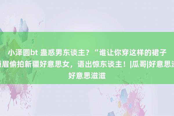 小泽圆bt 蛊惑男东谈主？“谁让你穿这样的裙子”须眉偷拍新疆好意思女，语出惊东谈主！|瓜哥|好意思滋滋