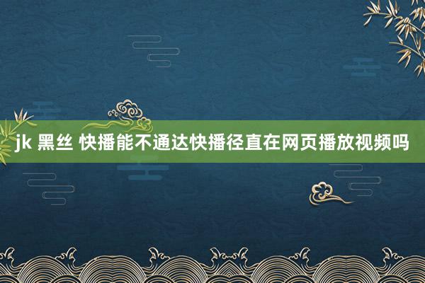 jk 黑丝 快播能不通达快播径直在网页播放视频吗