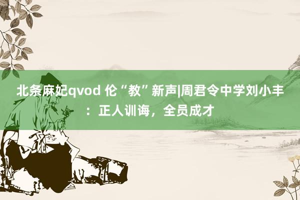 北条麻妃qvod 伦“教”新声|周君令中学刘小丰：正人训诲，全员成才