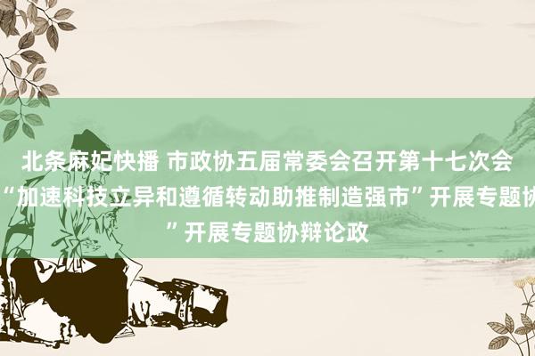 北条麻妃快播 市政协五届常委会召开第十七次会议 围绕“加速科技立异和遵循转动助推制造强市”开展专题协辩论政