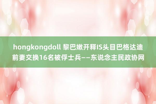 hongkongdoll 黎巴嫩开释IS头目巴格达迪前妻交换16名被俘士兵——东说念主民政协网