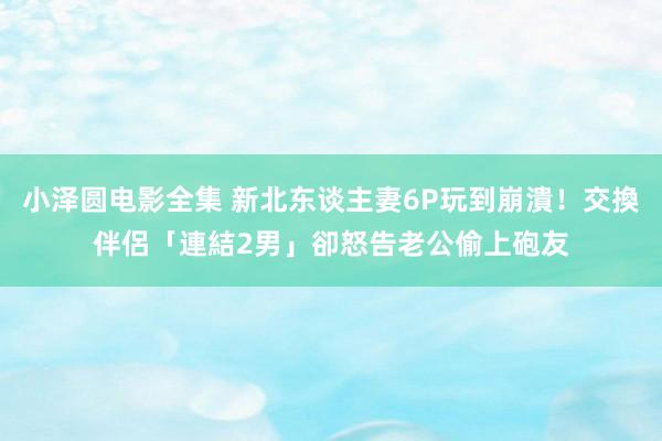 小泽圆电影全集 新北东谈主妻6P玩到崩潰！交換伴侶「連結2男」　卻怒告老公偷上砲友