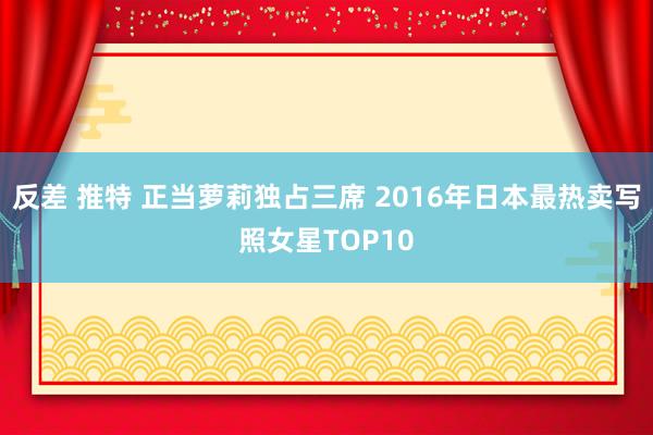 反差 推特 正当萝莉独占三席 2016年日本最热卖写照女星TOP10