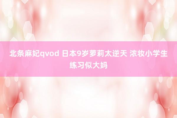 北条麻妃qvod 日本9岁萝莉太逆天 浓妆小学生练习似大妈