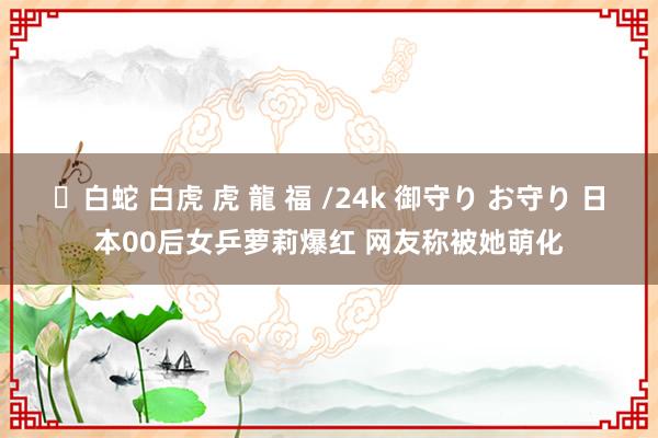 ✨白蛇 白虎 虎 龍 福 /24k 御守り お守り 日本00后女乒萝莉爆红 网友称被她萌化