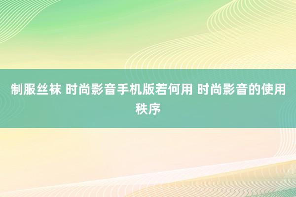 制服丝袜 时尚影音手机版若何用 时尚影音的使用秩序