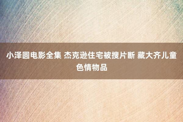 小泽圆电影全集 杰克逊住宅被搜片断 藏大齐儿童色情物品